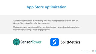 23Mobile Marketing Agency
www.comboapp.com
App Store optimization
App store optimization is optimizing your app store presence whether it be on
Google Play or App Store for the download.
Making sure you have the right keywords in the app name, description and your
keyword field, having a really engaging icon.
 