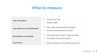 21Mobile Marketing Agency
www.comboapp.com
What to measure
User Acquisition
● Cost of new user
● Organic uplift
User Experience and Retention
● How users are interacting with game
● Are they moving beyond 1st level
Monetization and Virality
● How long does it take to make purchase
● Are people sharing your game
Economics ● Measure balance of the game economics
 