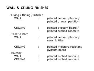 • Living / Dining / Kitchen
WALL : painted cement plaster /
painted drywall partition
CEILING : painted gypsum board /
painted rubbed concrete
• Toilet & Bath
WALL : painted cement plaster /
ceramic tiles
CEILING : painted moisture resistant
gypsum board
• Balcony
WALL : painted rubbed concrete
CEILING : painted rubbed concrete
WALL & CEILING FINISHES
 