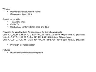Window
• Powder coated aluminum frame
• Glass pane, 6mm thick
Provisions provided
• Telephone lines
• Cable TV
• Mechanical vent in kitchen area and T&B
Provision for Window type Air-con except for the following units:
Units A, C, G, H, J, M, O, R, U at 7th
-16th
, 20th
-28th
& 32nd
to 40th
Split-type AC provision
Units A, C, F, G, H, K, M, P, S at 17th
, 29th
& 41st
Split-type AC provision
Units A, C, F, G, H, K, M, P, S at 18th
-19th
, 30th
-31st
& 42nd
-43rd
 Split-type AC provision
• Provision for water heater
Fixtures
• House entry communication phone
 
