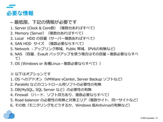 © IBM Corporation 16
text
必要な情報
– 最低限、下記の情報が必要です
1. Server (Clock & Core数）（複数台あればすべて）
2. Memory (Server）（複数台あればすべて）
3. Local HDD の容量（サーバー複数あればすべて）
4. SAN HDD サイズ （複数必要ならすべて）
5. Network ：アップリンク帯域、Public 帯域、IPV6の有無など）
6. NAS （容量、Evault バックアップを使う場合はその容量－複数必要ならすべ
て）
7. OS (Windows or 各種Linux－複数必要ならすべて））
※ 以下はオプションです
1. OS へのアドオン（VMWare vCenter, Server Backup ソフトなど）
2. Paralells などのコントロール用ソフトの必要性の有無
3. DB(MySQL, SQL Server など）の必要性の有無
4. Firewall （ハード、ソフト双方あり、複数必要ならすべて）
5. Road balancer の必要性の有無と対象エリア（複数サイト、同一サイトなど）
6. その他（モニタリングをどうするか、Windows 版Antivirusの有無など）
 