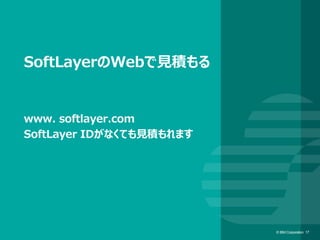 © IBM Corporation 17© IBM Corporation 17
SoftLayerのWebで見積もる
www. softlayer.com
SoftLayer IDがなくても見積もれます
 