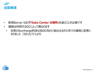© IBM Corporation 19
text
注意事項
• 新規Server はまず「Data Center の場所」を選ぶことが必要です
• 価格は利用するDCによって異なります
• 旧来のSurcharge料金は各DC向けに組み込まれた形での価格に変更に
なりました（2015/7/1より）
 