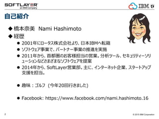 © 2015 IBM Corporation2
自己紹介
橋本奈美 Nami Hashimoto
経歴
 2001年にロータス株式会社より、日本IBMへ転籍
 ソフトウェア事業で、パートナー事業の推進を実施
 2011年から、首都圏のお客様担当の営業。分析ツール、セキュリティーソリ
ューションなどさまざまなソフトウェアを提案
 2014年から、SoftLayer営業部。主に、インターネット企業、スタートアップ
支援を担当。
 趣味：ゴルフ (今年20回行きました)
 Facebook: https://www.facebook.com/nami.hashimoto.16
 