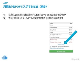 © IBM Corporation 21
text
見積もりをPDFで入手する方法（続き）
4. 右側に表示される総額の下にある”Save as Quote”をクリック
5. 先ほど登録したメールアドレス宛にPDFの見積もりが届きます
 