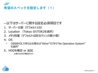 © IBM Corporation 31
text
希望のスペックを設定します（１）
– 以下はサーバーに関する設定必須項目です
1. サーバー台数（デフォルト1台）
2. Location （Tokyo ならTOK2を選択）
3. メモリ容量（デフォルトは該当マシンの最小値）
4. OS
• OSをBYOLで持ち込む場合は”Other”タブから“No Operation System”
を選択”
5. HDDを確認 or 追加
• 必要ならRAID構成をセット
 