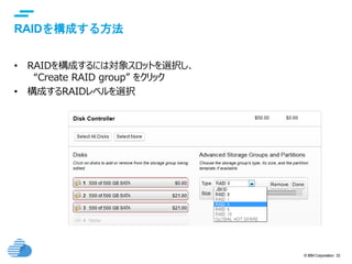 © IBM Corporation 33
text
RAIDを構成する方法
• RAIDを構成するには対象スロットを選択し、
“Create RAID group” をクリック
• 構成するRAIDレベルを選択
 