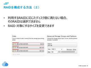 © IBM Corporation 34
text
RAIDを構成する方法（２）
• 利用するRAIDに応じたディスク数に満たない場合、
そのRAIDは選択できません
• RAID 対象にするサイズを変更できます
 