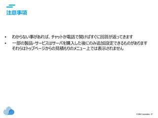 © IBM Corporation 37
text
注意事項
• わからない事があれば、チャットか電話で聞けばすぐに回答が返ってきます
• 一部の製品・サービスはサーバを購入した後にのみ追加設定できるものがあります
それらはトップページからの見積もりのメニュー上では表示されません
 