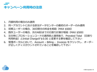 © IBM Corporation 50
text
キャンペーン利用時の注意
1. 月額利用の場合のみ適用
2. 同一アカウントにおける該当データセンターの最初のオーダーのみ適用
3. 初期ユーザーの場合、30日間分の料金を相殺（MAX $500）
4. 既存ユーザーの場合、次のABDまでの日割り計算が相殺（MAX $500）
5. 注文時にプロモーションコードの適用前と適用後で、Prorated Total （日割り
利用料金）とInitial Chargeが＄0.00 と変更する事を確認して下さい
6. 管理ポータルにおいて、Account – Billing - Invoices をクリックし、オーダー
が正しくディスカウントされていることを確認して下さい
 
