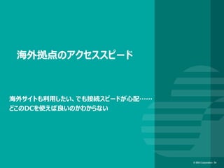 © IBM Corporation 54© IBM Corporation 54
海外拠点のアクセススピード
海外サイトも利用したい、でも接続スピードが心配……
どこのDCを使えば良いのかわからない
 