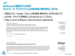 © IBM Corporation 7
text
SoftLayer価格モデル改訂
ネットワーク・アプライアンスの帯域幅 無料枠は 20TB
– 現時点では、Vyatta, Citrix の帯域幅 無料枠は 20TBのままです
– 注文時、チケットで再確認し注文されるようにしてください。
– http://www.softlayer.com/network-appliances
 