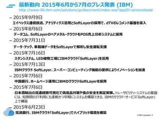 © IBM Corporation 9
text
最新動向 2015年6月から7月のプレス発表 (IBM)
http://www-06.ibm.com/solutions/jp/document/index.wss?appID=pressrelease
– 2015年9月9日
エイベックス通信放送、アナリティクス活用とSoftLayerの採用で、dTVのレコメンド基盤を導入
– 2015年8月6日
データコム、SoftLayerのベアメタル･クラウドをPOS売上分析システムに採用
– 2015年7月31日
データ・テック、車載機データをSoftLayerで解析し安全運転支援
– 2015年7月16日
スタンシステム、LED植物工場にIBMクラウド「SoftLayer」を活用
– 2015年7月13日
IBMクラウド SoftLayer、スーパー・コンピューティング機能の提供によりイノベーションを加速
– 2015年7月6日
中国銀行、ホームページ運用にIBMのクラウドSoftLayerを採用
– 2015年7月6日
日本酒輸出の流通経路可視化で偽造品対策や食の安全を実証実験。トレーサビリティ・システムの基盤
には、短期間のIT利用にも柔軟かつ早期にシステムを構築できる、IBMのクラウド・サービス「SoftLayer」
上で構築
– 2015年6月23日
筑波銀行、IBMクラウド「SoftLayer」でハイブリッド環境を構築
 