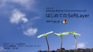 日本アイ・ビー・エム株式会社
クラウド事業統括 クラウド・テクニカル・サービス
安田 智有 玉川 雄一
SoftLayer
SoftLayer Bluemix Community Festa 2016
はじめての
2016.4.16
 