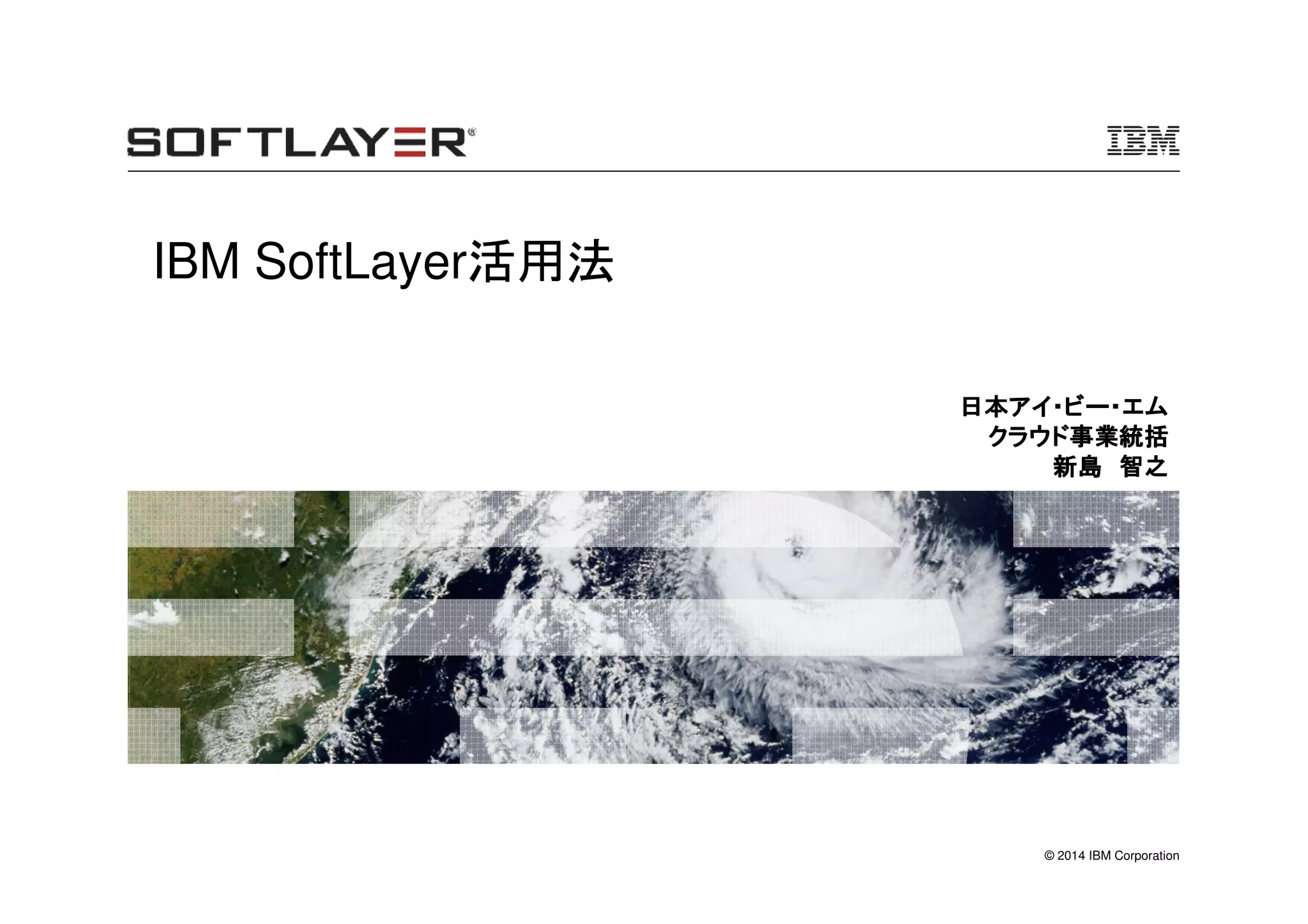 © 2014 IBM Corporation
IBM SoftLayer活用法
日本アイ・ビー・エム日本アイ・ビー・エム日本アイ・ビー・エム日本アイ・ビー・エム
クラウド事業クラウド事業クラウド事業クラウド事業統括統括統括統括
新島新島新島新島 智之智之智之智之
 