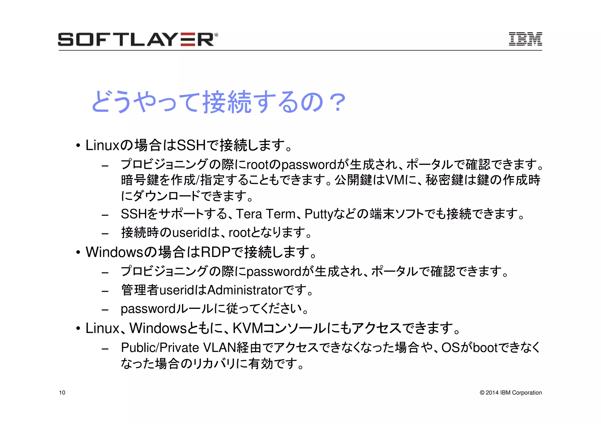 © 2014 IBM Corporation10
どうやって接続するの？
• Linuxの場合はSSHで接続します。
− プロビジョニングの際にrootのpasswordが生成され、ポータルで確認できます。
暗号鍵を作成/指定することもできます。公開鍵はVMに、秘密鍵は鍵の作成時
にダウンロードできます。
− SSHをサポートする、Tera Term、Puttyなどの端末ソフトでも接続できます。
− 接続時のuseridは、rootとなります。
• Windowsの場合はRDPで接続します。
− プロビジョニングの際にpasswordが生成され、ポータルで確認できます。
− 管理者useridはAdministratorです。
− passwordルールに従ってください。
• Linux、Windowsともに、KVMコンソールにもアクセスできます。
− Public/Private VLAN経由でアクセスできなくなった場合や、OSがbootできなく
なった場合のリカバリに有効です。
 