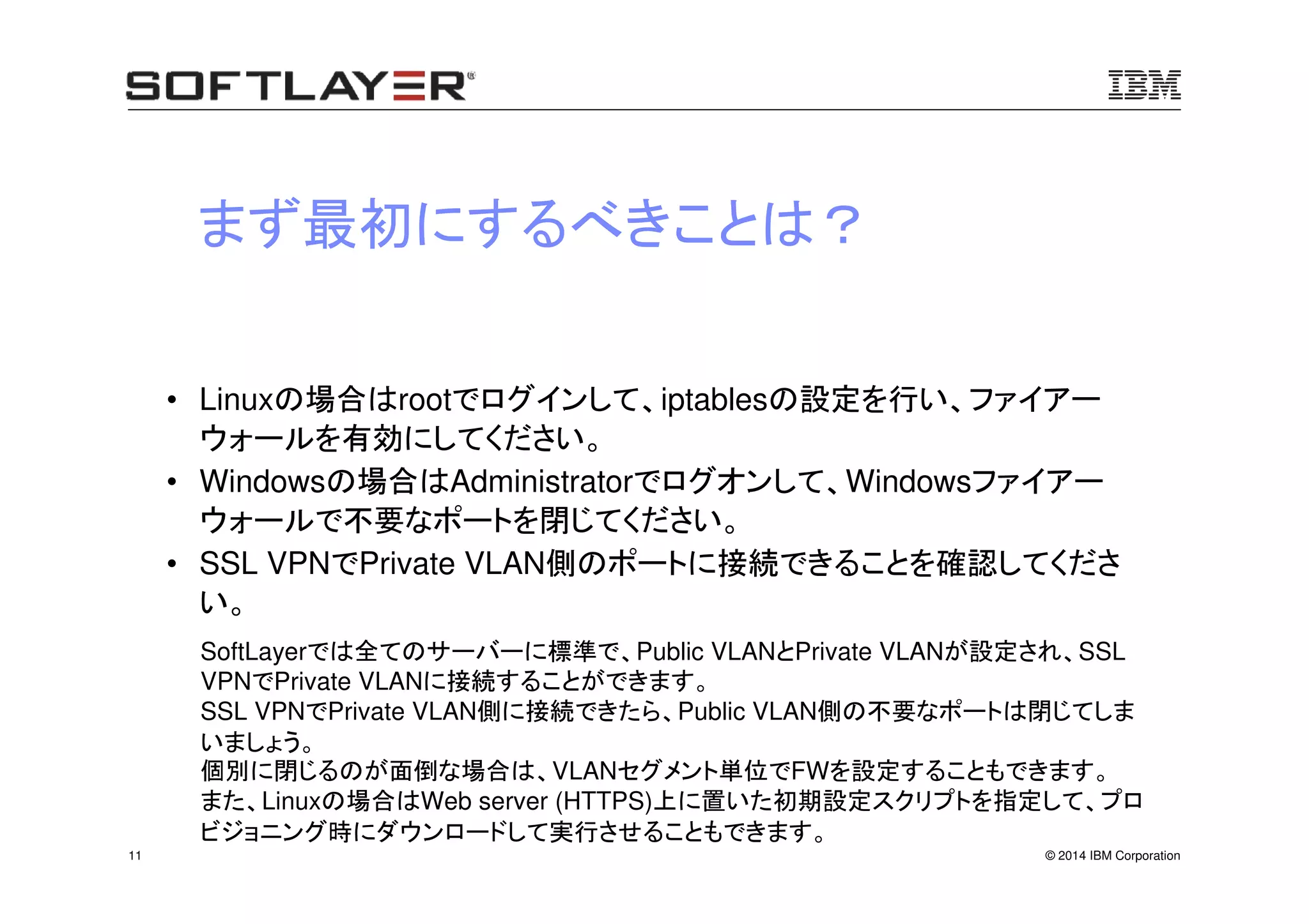 © 2014 IBM Corporation11
まず最初にするべきことは？
• Linuxの場合はrootでログインして、iptablesの設定を行い、ファイアー
ウォールを有効にしてください。
• Windowsの場合はAdministratorでログオンして、Windowsファイアー
ウォールで不要なポートを閉じてください。
• SSL VPNでPrivate VLAN側のポートに接続できることを確認してくださ
い。
SoftLayerでは全てのサーバーに標準で、Public VLANとPrivate VLANが設定され、SSL
VPNでPrivate VLANに接続することができます。
SSL VPNでPrivate VLAN側に接続できたら、Public VLAN側の不要なポートは閉じてしま
いましょう。
個別に閉じるのが面倒な場合は、VLANセグメント単位でFWを設定することもできます。
また、Linuxの場合はWeb server (HTTPS)上に置いた初期設定スクリプトを指定して、プロ
ビジョニング時にダウンロードして実行させることもできます。
 