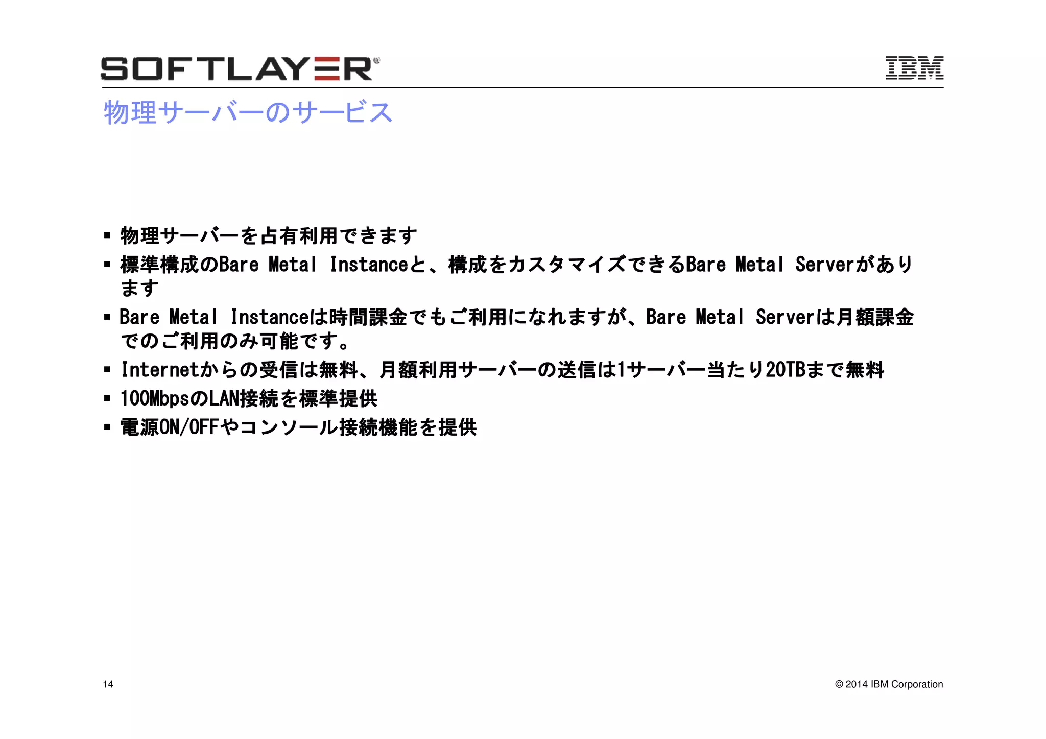 © 2014 IBM Corporation14
物理サーバーのサービス
物理サーバーを占有利用できます物理サーバーを占有利用できます物理サーバーを占有利用できます物理サーバーを占有利用できます
標準構成の標準構成の標準構成の標準構成のBare Metal InstanceBare Metal InstanceBare Metal InstanceBare Metal Instanceと、構成をカスタマイズできると、構成をカスタマイズできると、構成をカスタマイズできると、構成をカスタマイズできるBare Metal ServerBare Metal ServerBare Metal ServerBare Metal Serverがありがありがありがあり
ますますますます
Bare Metal InstanceBare Metal InstanceBare Metal InstanceBare Metal Instanceは時間課金でもご利用になれますが、は時間課金でもご利用になれますが、は時間課金でもご利用になれますが、は時間課金でもご利用になれますが、Bare Metal ServerBare Metal ServerBare Metal ServerBare Metal Serverは月額課金は月額課金は月額課金は月額課金
でのご利用のみ可能です。でのご利用のみ可能です。でのご利用のみ可能です。でのご利用のみ可能です。
InternetInternetInternetInternetからの受信は無料、月額利用サーバーの送信はからの受信は無料、月額利用サーバーの送信はからの受信は無料、月額利用サーバーの送信はからの受信は無料、月額利用サーバーの送信は1111サーバー当たりサーバー当たりサーバー当たりサーバー当たり20TB20TB20TB20TBまで無料まで無料まで無料まで無料
100Mbps100Mbps100Mbps100MbpsののののLANLANLANLAN接続を標準提供接続を標準提供接続を標準提供接続を標準提供
電源電源電源電源ON/OFFON/OFFON/OFFON/OFFやコンソール接続機能を提供やコンソール接続機能を提供やコンソール接続機能を提供やコンソール接続機能を提供
 
