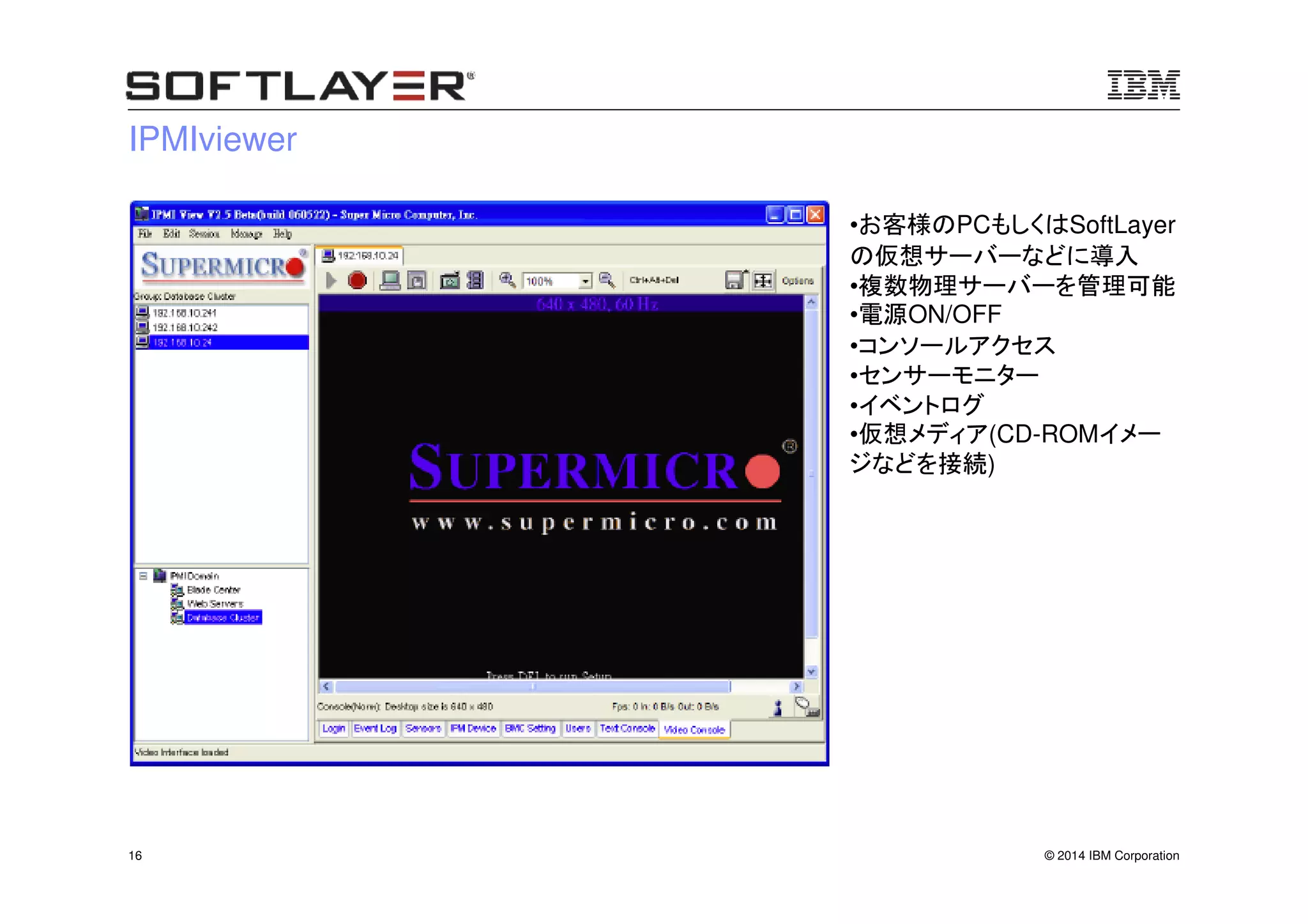 © 2014 IBM Corporation16
IPMIviewer
•お客様のPCもしくはSoftLayer
の仮想サーバーなどに導入
•複数物理サーバーを管理可能
•電源ON/OFF
•コンソールアクセス
•センサーモニター
•イベントログ
•仮想メディア(CD-ROMイメー
ジなどを接続)
 