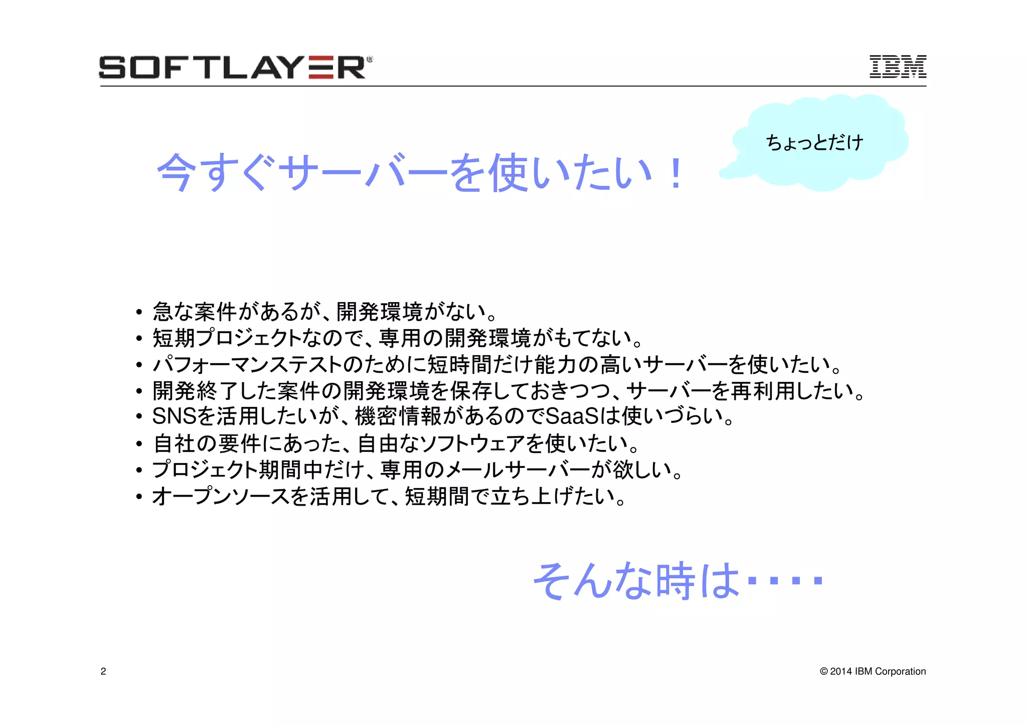 © 2014 IBM Corporation2
• 急な案件があるが、開発環境がない。
• 短期プロジェクトなので、専用の開発環境がもてない。
• パフォーマンステストのために短時間だけ能力の高いサーバーを使いたい。
• 開発終了した案件の開発環境を保存しておきつつ、サーバーを再利用したい。
• SNSを活用したいが、機密情報があるのでSaaSは使いづらい。
• 自社の要件にあった、自由なソフトウェアを使いたい。
• プロジェクト期間中だけ、専用のメールサーバーが欲しい。
• オープンソースを活用して、短期間で立ち上げたい。
今すぐサーバーを使いたい！
ちょっとだけ
そんな時は・・・・
 
