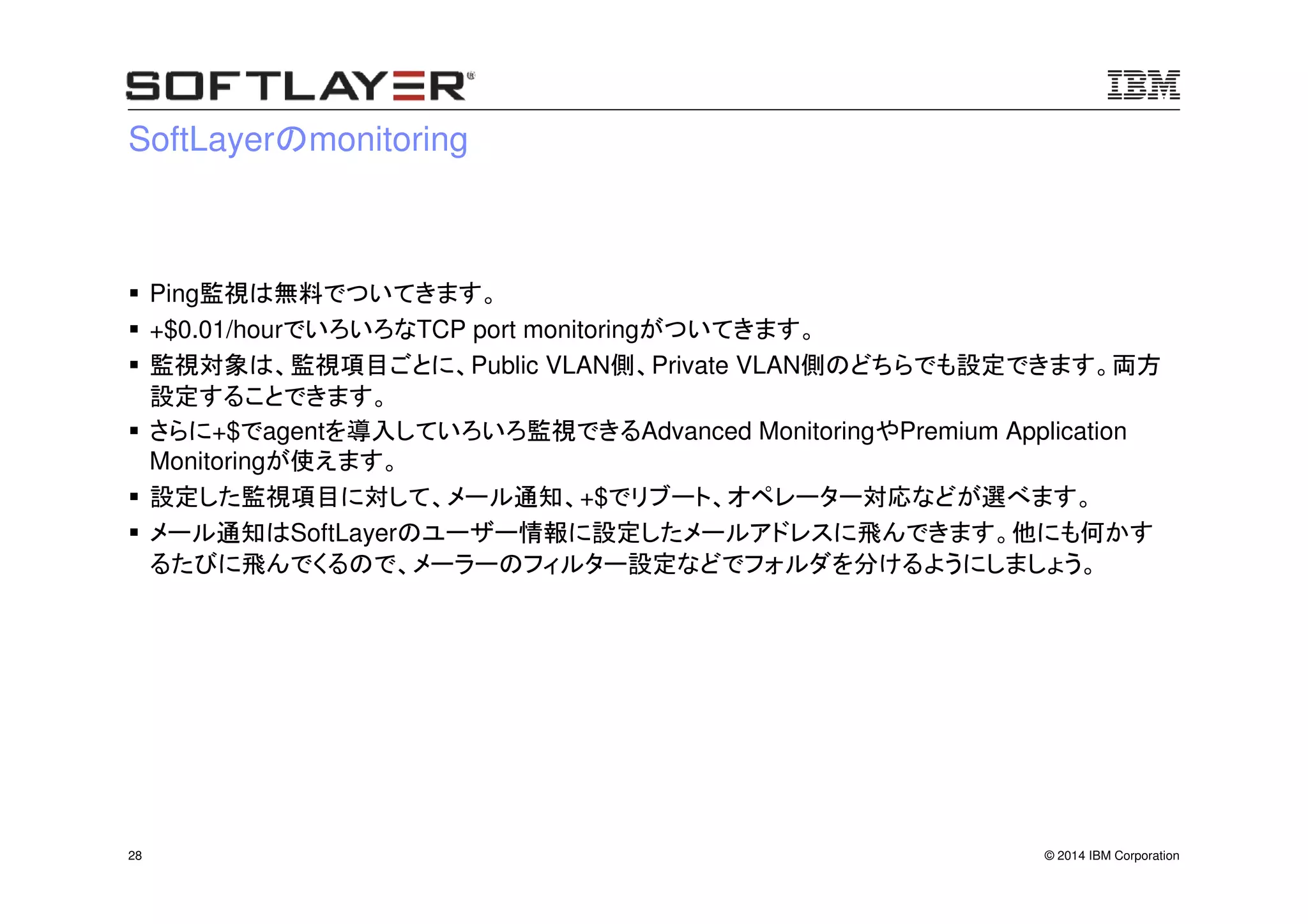 © 2014 IBM Corporation28
SoftLayerのmonitoring
Ping監視は無料でついてきます。
+$0.01/hourでいろいろなTCP port monitoringがついてきます。
監視対象は、監視項目ごとに、Public VLAN側、Private VLAN側のどちらでも設定できます。両方
設定することできます。
さらに+$でagentを導入していろいろ監視できるAdvanced MonitoringやPremium Application
Monitoringが使えます。
設定した監視項目に対して、メール通知、+$でリブート、オペレーター対応などが選べます。
メール通知はSoftLayerのユーザー情報に設定したメールアドレスに飛んできます。他にも何かす
るたびに飛んでくるので、メーラーのフィルター設定などでフォルダを分けるようにしましょう。
 