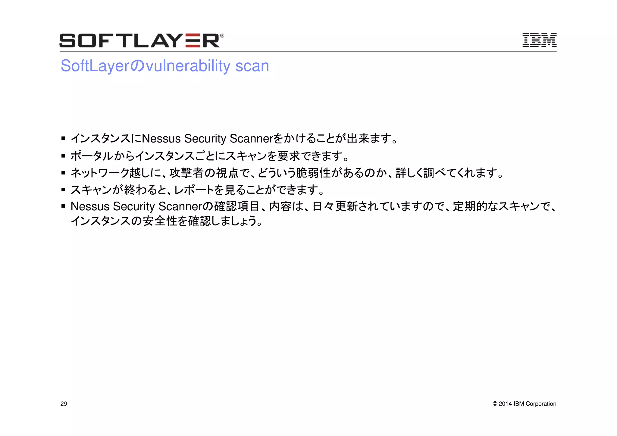 © 2014 IBM Corporation29
SoftLayerのvulnerability scan
インスタンスにNessus Security Scannerをかけることが出来ます。
ポータルからインスタンスごとにスキャンを要求できます。
ネットワーク越しに、攻撃者の視点で、どういう脆弱性があるのか、詳しく調べてくれます。
スキャンが終わると、レポートを見ることができます。
Nessus Security Scannerの確認項目、内容は、日々更新されていますので、定期的なスキャンで、
インスタンスの安全性を確認しましょう。
 