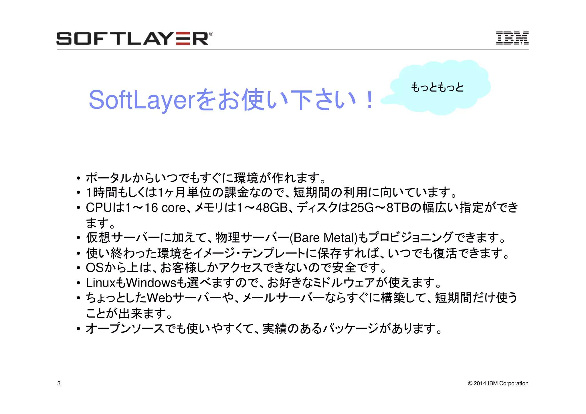© 2014 IBM Corporation3
• ポータルからいつでもすぐに環境が作れます。
• 1時間もしくは1ヶ月単位の課金なので、短期間の利用に向いています。
• CPUは1～16 core、メモリは1～48GB、ディスクは25G～8TBの幅広い指定ができ
ます。
• 仮想サーバーに加えて、物理サーバー(Bare Metal)もプロビジョニングできます。
• 使い終わった環境をイメージ・テンプレートに保存すれば、いつでも復活できます。
• OSから上は、お客様しかアクセスできないので安全です。
• LinuxもWindowsも選べますので、お好きなミドルウェアが使えます。
• ちょっとしたWebサーバーや、メールサーバーならすぐに構築して、短期間だけ使う
ことが出来ます。
• オープンソースでも使いやすくて、実績のあるパッケージがあります。
SoftLayerをお使い下さい！
もっともっと
 