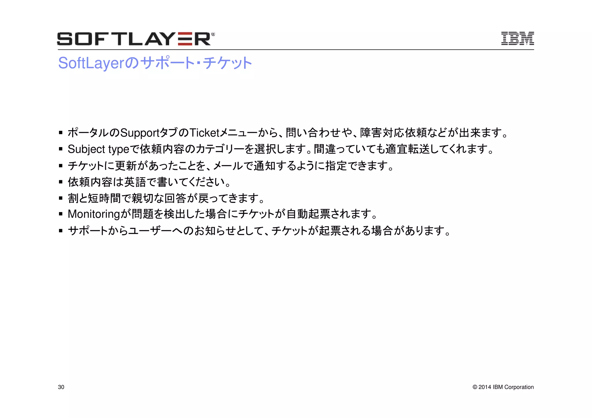 © 2014 IBM Corporation30
SoftLayerのサポート・チケット
ポータルのSupportタブのTicketメニューから、問い合わせや、障害対応依頼などが出来ます。
Subject typeで依頼内容のカテゴリーを選択します。間違っていても適宜転送してくれます。
チケットに更新があったことを、メールで通知するように指定できます。
依頼内容は英語で書いてください。
割と短時間で親切な回答が戻ってきます。
Monitoringが問題を検出した場合にチケットが自動起票されます。
サポートからユーザーへのお知らせとして、チケットが起票される場合があります。
 