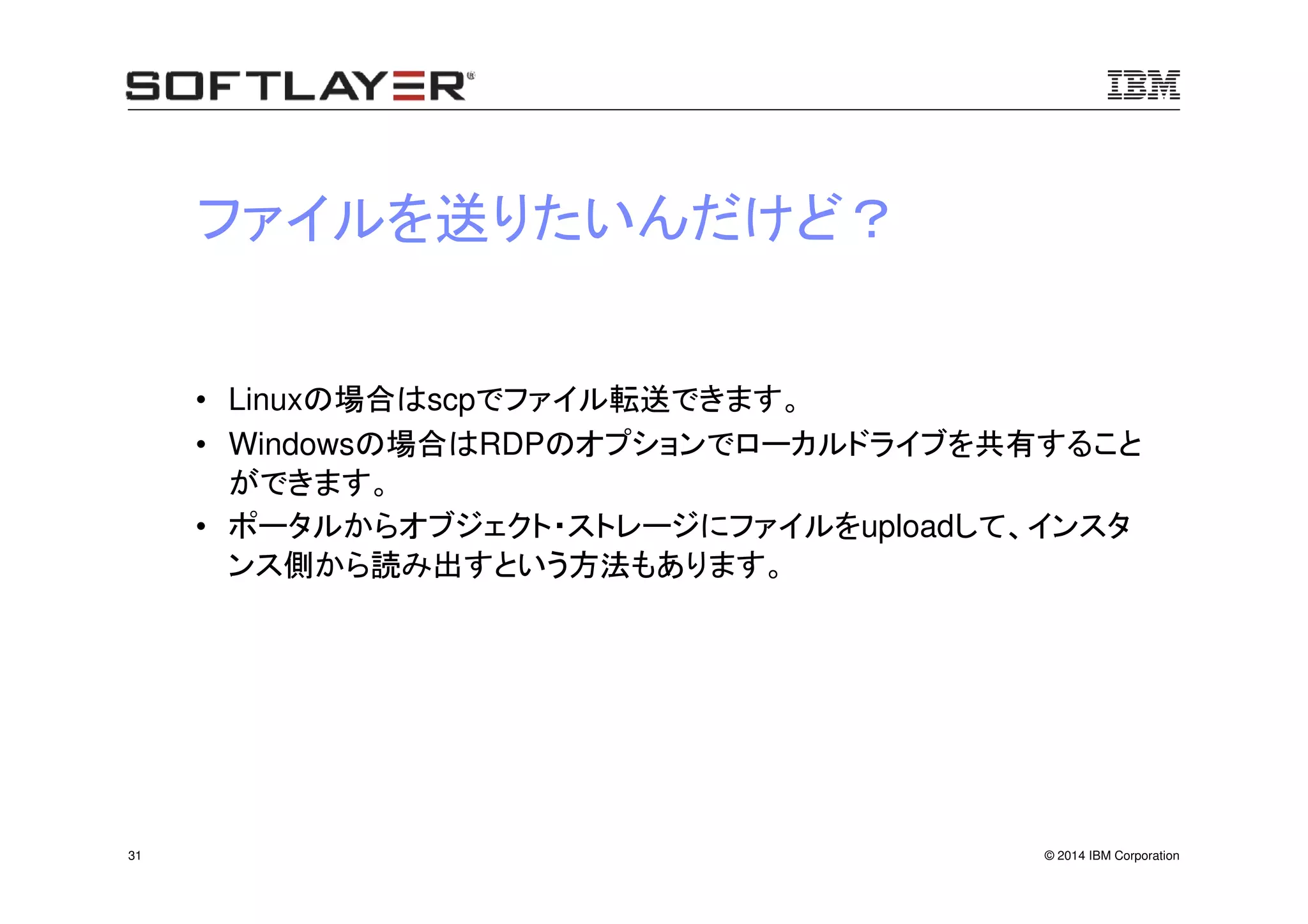 © 2014 IBM Corporation31
ファイルを送りたいんだけど？
• Linuxの場合はscpでファイル転送できます。
• Windowsの場合はRDPのオプションでローカルドライブを共有すること
ができます。
• ポータルからオブジェクト・ストレージにファイルをuploadして、インスタ
ンス側から読み出すという方法もあります。
 
