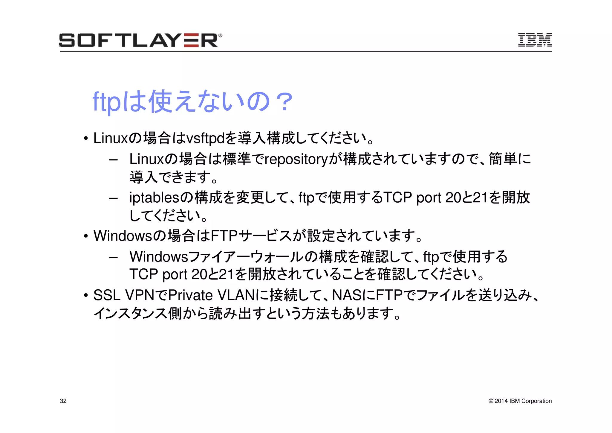 © 2014 IBM Corporation32
ftpは使えないの？
• Linuxの場合はvsftpdを導入構成してください。
– Linuxの場合は標準でrepositoryが構成されていますので、簡単に
導入できます。
– iptablesの構成を変更して、ftpで使用するTCP port 20と21を開放
してください。
• Windowsの場合はFTPサービスが設定されています。
– Windowsファイアーウォールの構成を確認して、ftpで使用する
TCP port 20と21を開放されていることを確認してください。
• SSL VPNでPrivate VLANに接続して、NASにFTPでファイルを送り込み、
インスタンス側から読み出すという方法もあります。
 