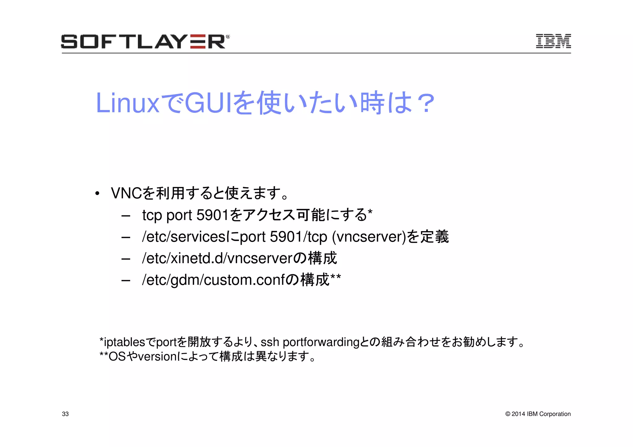 © 2014 IBM Corporation33
LinuxでGUIを使いたい時は？
• VNCを利用すると使えます。
– tcp port 5901をアクセス可能にする*
– /etc/servicesにport 5901/tcp (vncserver)を定義
– /etc/xinetd.d/vncserverの構成
– /etc/gdm/custom.confの構成**
*iptablesでportを開放するより、ssh portforwardingとの組み合わせをお勧めします。
**OSやversionによって構成は異なります。
 
