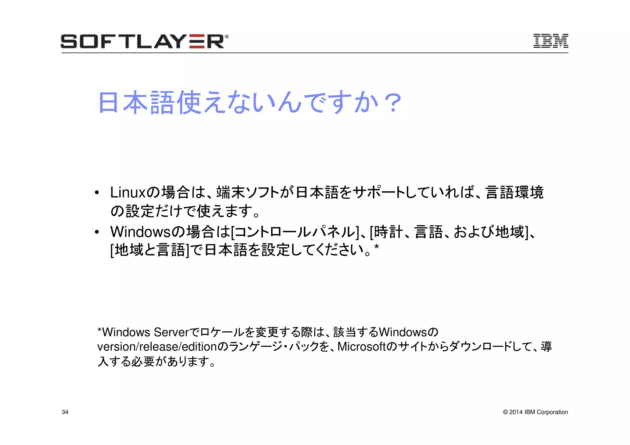 © 2014 IBM Corporation34
日本語使えないんですか？
• Linuxの場合は、端末ソフトが日本語をサポートしていれば、言語環境
の設定だけで使えます。
• Windowsの場合は[コントロールパネル]、[時計、言語、および地域]、
[地域と言語]で日本語を設定してください。*
*Windows Serverでロケールを変更する際は、該当するWindowsの
version/release/editionのランゲージ・パックを、Microsoftのサイトからダウンロードして、導
入する必要があります。
 