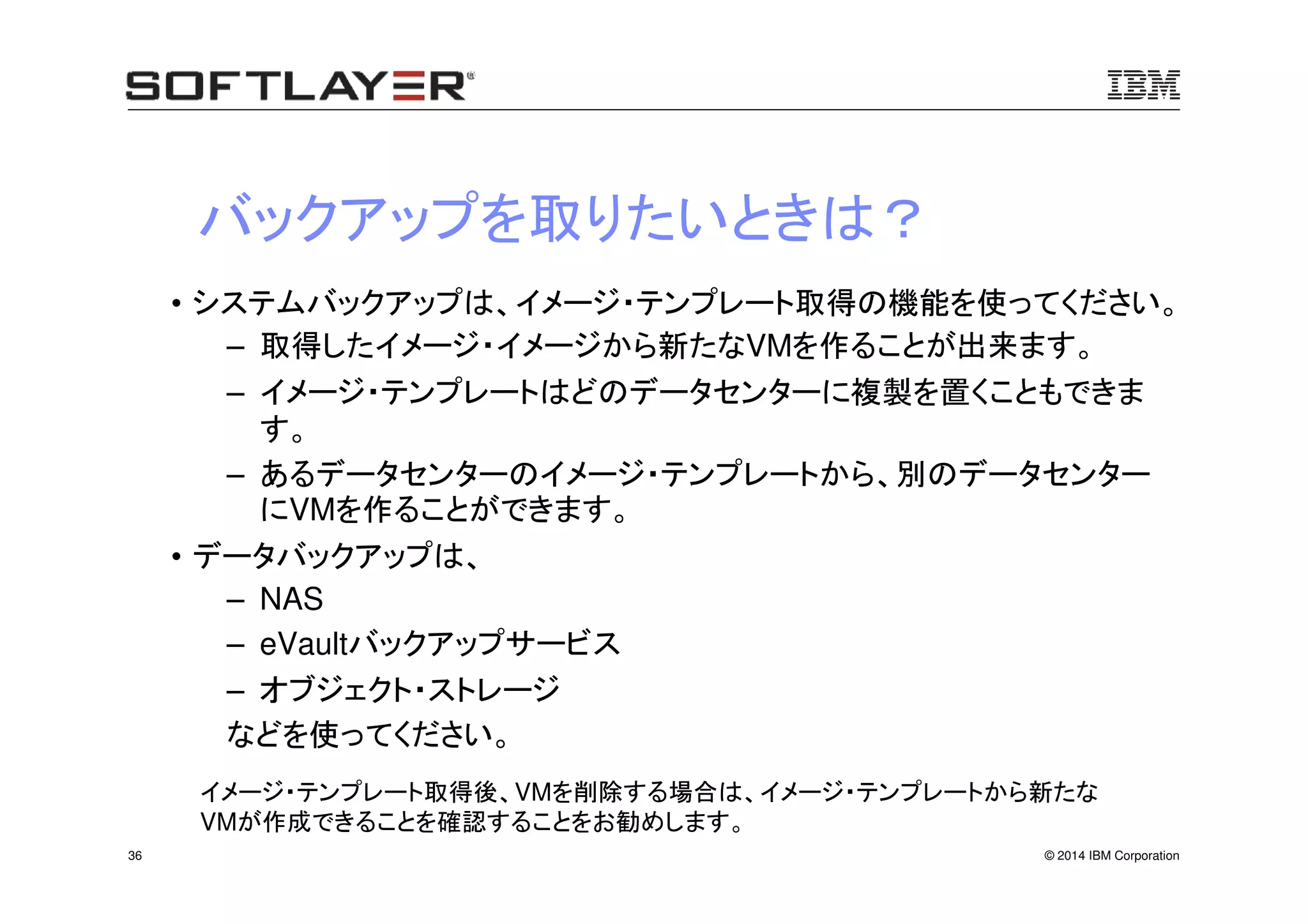 © 2014 IBM Corporation36
バックアップを取りたいときは？
• システムバックアップは、イメージ・テンプレート取得の機能を使ってください。
– 取得したイメージ・イメージから新たなVMを作ることが出来ます。
– イメージ・テンプレートはどのデータセンターに複製を置くこともできま
す。
– あるデータセンターのイメージ・テンプレートから、別のデータセンター
にVMを作ることができます。
• データバックアップは、
– NAS
– eVaultバックアップサービス
– オブジェクト・ストレージ
などを使ってください。
イメージ・テンプレート取得後、VMを削除する場合は、イメージ・テンプレートから新たな
VMが作成できることを確認することをお勧めします。
 