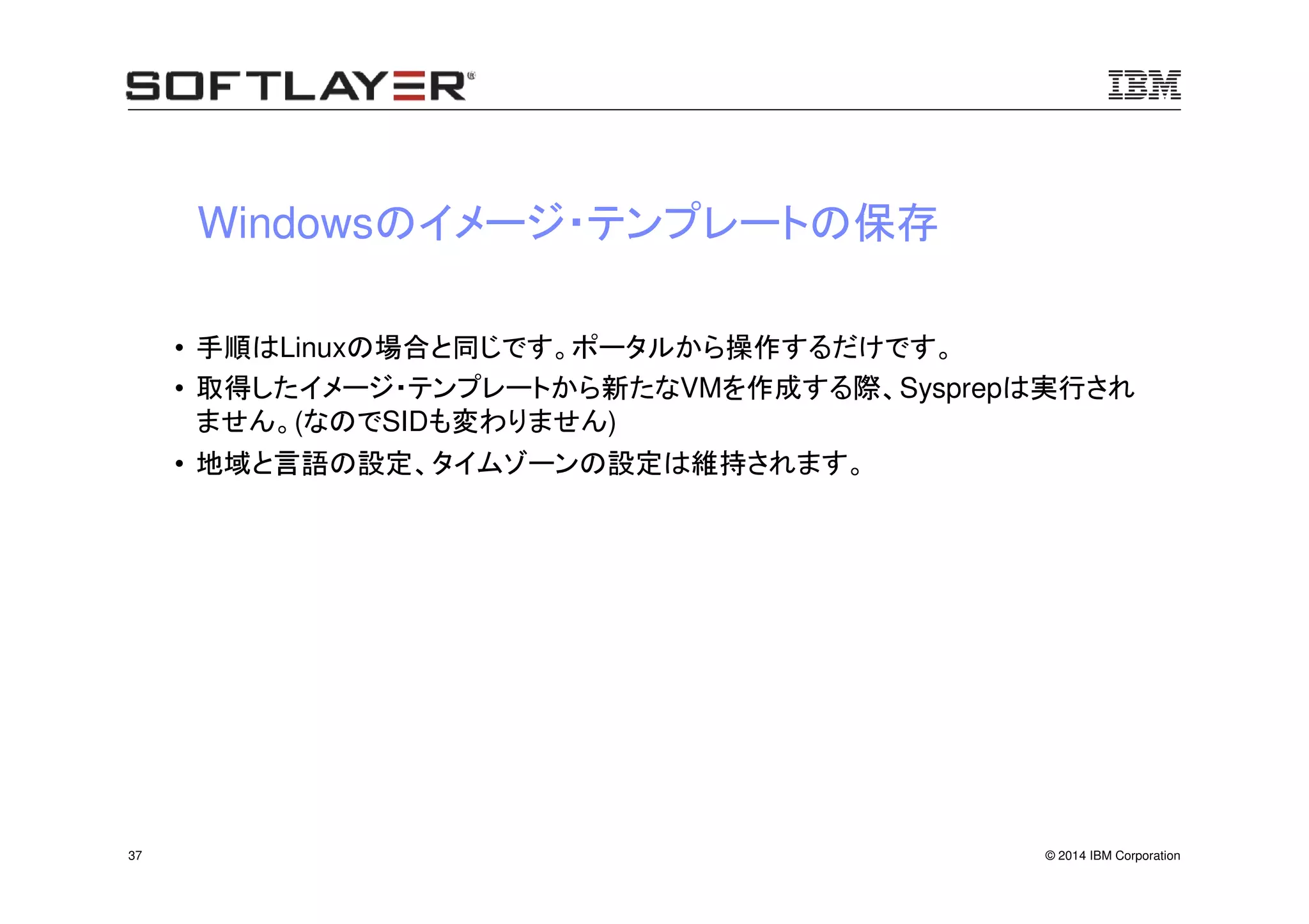 © 2014 IBM Corporation37
Windowsのイメージ・テンプレートの保存
• 手順はLinuxの場合と同じです。ポータルから操作するだけです。
• 取得したイメージ・テンプレートから新たなVMを作成する際、Sysprepは実行され
ません。(なのでSIDも変わりません)
• 地域と言語の設定、タイムゾーンの設定は維持されます。
 