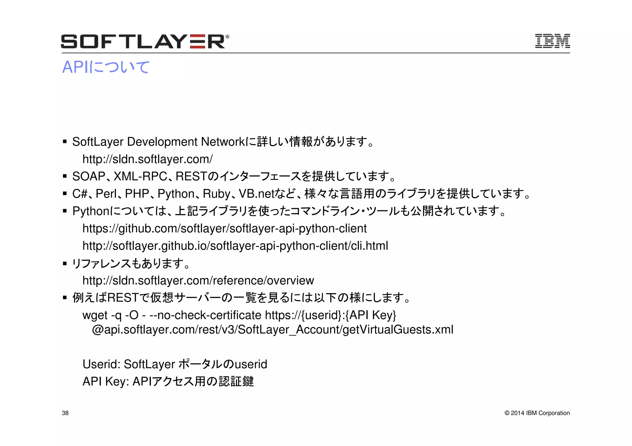© 2014 IBM Corporation38
APIについて
SoftLayer Development Networkに詳しい情報があります。
http://sldn.softlayer.com/
SOAP、XML-RPC、RESTのインターフェースを提供しています。
C#、Perl、PHP、Python、Ruby、VB.netなど、様々な言語用のライブラリを提供しています。
Pythonについては、上記ライブラリを使ったコマンドライン・ツールも公開されています。
https://github.com/softlayer/softlayer-api-python-client
http://softlayer.github.io/softlayer-api-python-client/cli.html
リファレンスもあります。
http://sldn.softlayer.com/reference/overview
例えばRESTで仮想サーバーの一覧を見るには以下の様にします。
wget -q -O - --no-check-certificate https://{userid}:{API Key}
@api.softlayer.com/rest/v3/SoftLayer_Account/getVirtualGuests.xml
Userid: SoftLayer ポータルのuserid
API Key: APIアクセス用の認証鍵
 