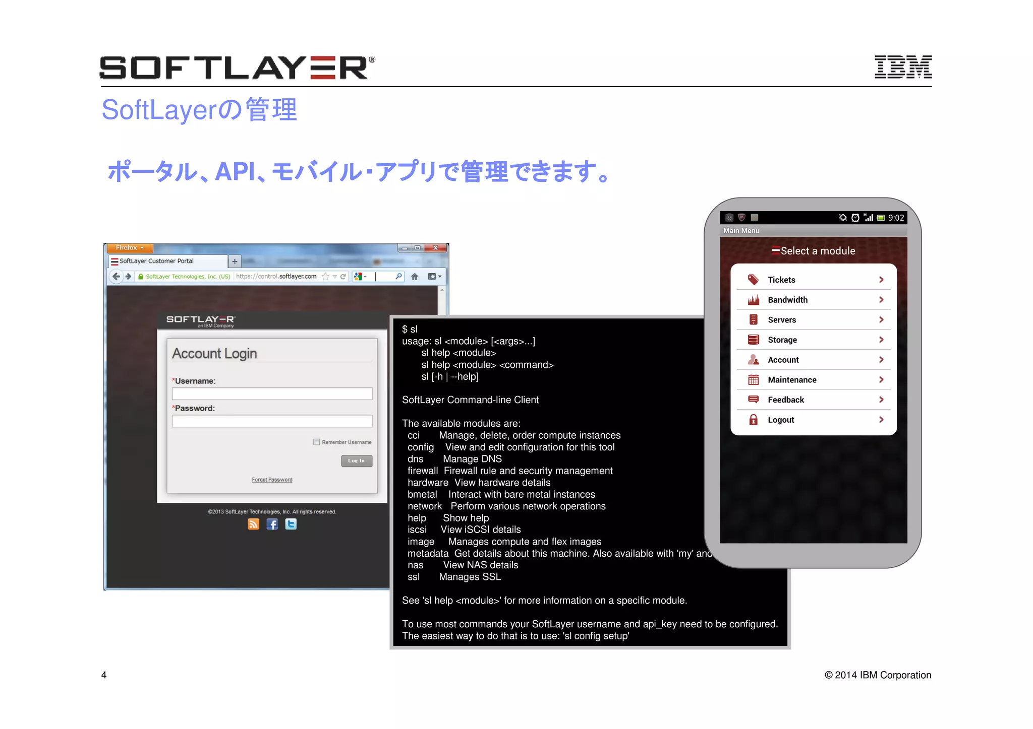 © 2014 IBM Corporation4
SoftLayerの管理
$ sl
usage: sl <module> [<args>...]
sl help <module>
sl help <module> <command>
sl [-h | --help]
SoftLayer Command-line Client
The available modules are:
cci Manage, delete, order compute instances
config View and edit configuration for this tool
dns Manage DNS
firewall Firewall rule and security management
hardware View hardware details
bmetal Interact with bare metal instances
network Perform various network operations
help Show help
iscsi View iSCSI details
image Manages compute and flex images
metadata Get details about this machine. Also available with 'my' and 'meta'
nas View NAS details
ssl Manages SSL
See 'sl help <module>' for more information on a specific module.
To use most commands your SoftLayer username and api_key need to be configured.
The easiest way to do that is to use: 'sl config setup'
ポータル、ポータル、ポータル、ポータル、API、モバイル・アプリで管理できます。、モバイル・アプリで管理できます。、モバイル・アプリで管理できます。、モバイル・アプリで管理できます。
 