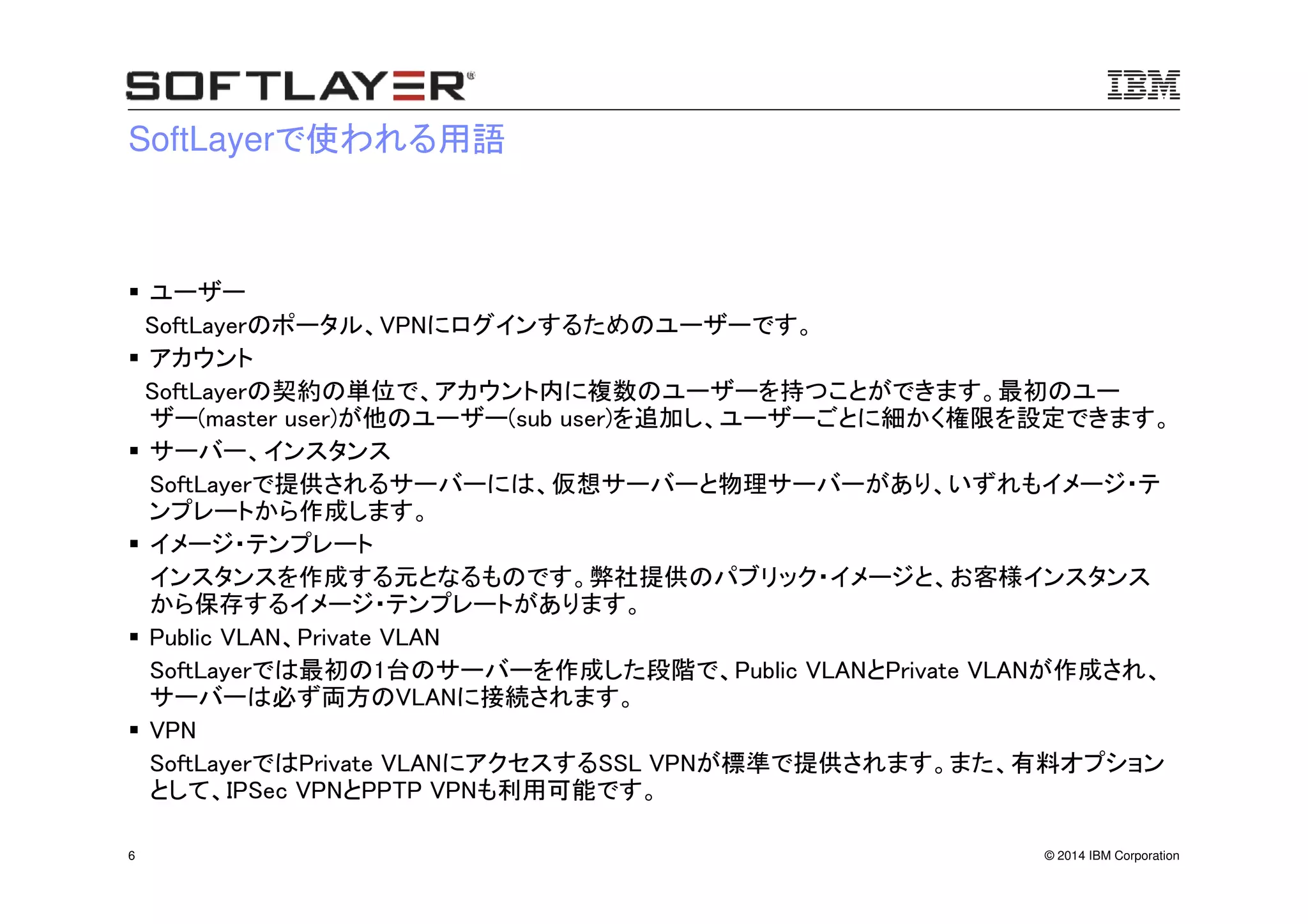 © 2014 IBM Corporation6
SoftLayerで使われる用語
ユーザー
SoftLayerのポータル、VPNにログインするためのユーザーです。
アカウント
SoftLayerの契約の単位で、アカウント内に複数のユーザーを持つことができます。最初のユー
ザー(master user)が他のユーザー(sub user)を追加し、ユーザーごとに細かく権限を設定できます。
サーバー、インスタンス
SoftLayerで提供されるサーバーには、仮想サーバーと物理サーバーがあり、いずれもイメージ・テ
ンプレートから作成します。
イメージ・テンプレート
インスタンスを作成する元となるものです。弊社提供のパブリック・イメージと、お客様インスタンス
から保存するイメージ・テンプレートがあります。
Public VLAN、Private VLAN
SoftLayerでは最初の1台のサーバーを作成した段階で、Public VLANとPrivate VLANが作成され、
サーバーは必ず両方のVLANに接続されます。
VPN
SoftLayerではPrivate VLANにアクセスするSSL VPNが標準で提供されます。また、有料オプション
として、IPSec VPNとPPTP VPNも利用可能です。
 