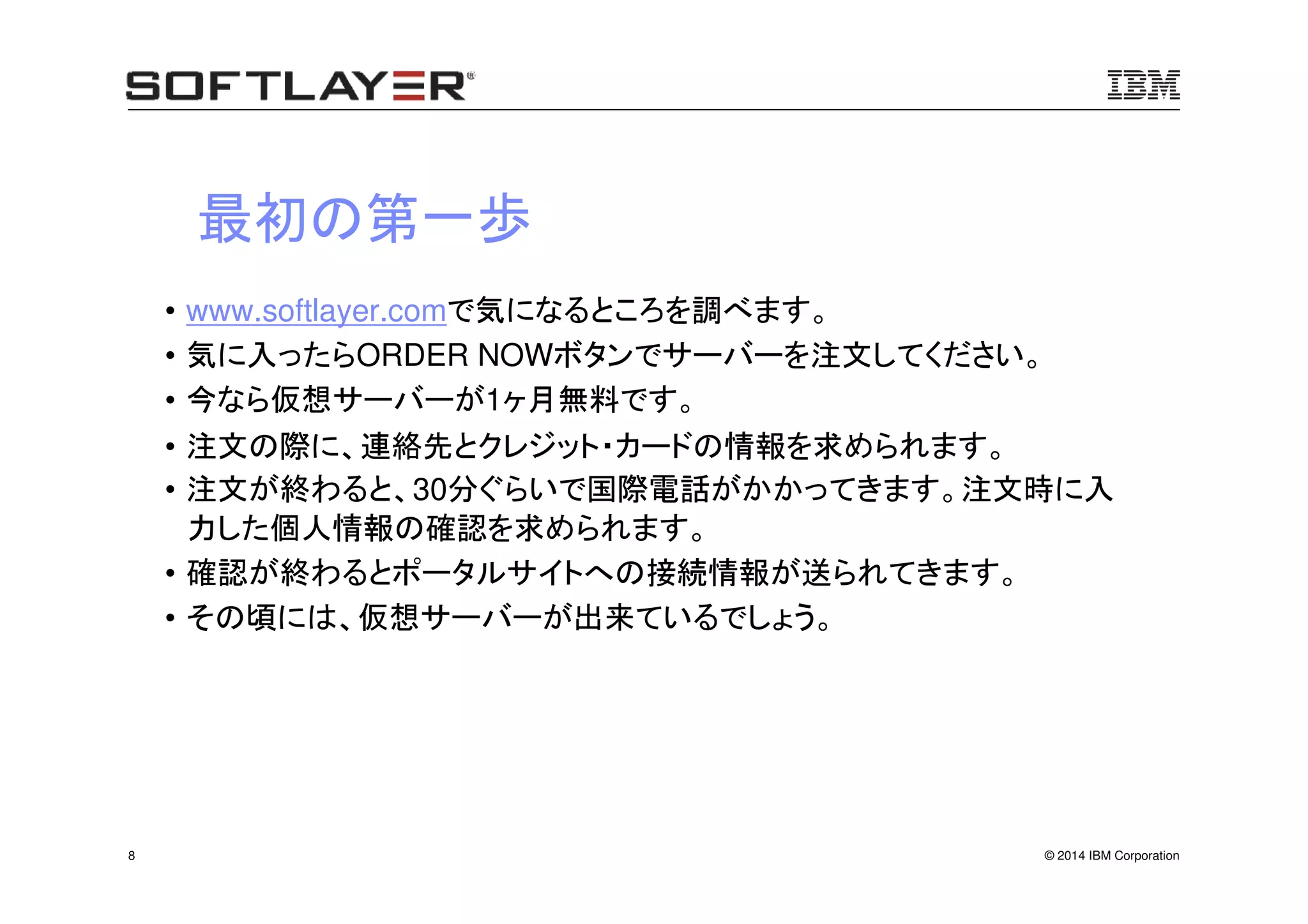 © 2014 IBM Corporation8
最初の第一歩
• www.softlayer.comで気になるところを調べます。
• 気に入ったらORDER NOWボタンでサーバーを注文してください。
• 今なら仮想サーバーが1ヶ月無料です。
• 注文の際に、連絡先とクレジット・カードの情報を求められます。
• 注文が終わると、30分ぐらいで国際電話がかかってきます。注文時に入
力した個人情報の確認を求められます。
• 確認が終わるとポータルサイトへの接続情報が送られてきます。
• その頃には、仮想サーバーが出来ているでしょう。
 