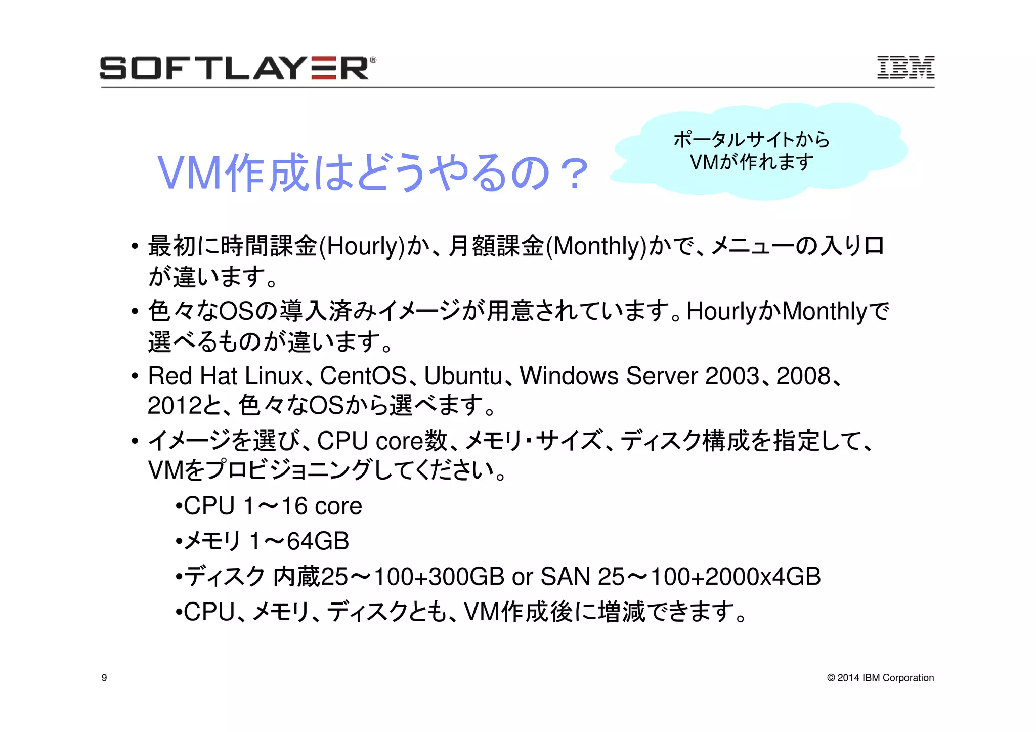 © 2014 IBM Corporation9
VM作成はどうやるの？
• 最初に時間課金(Hourly)か、月額課金(Monthly)かで、メニューの入り口
が違います。
• 色々なOSの導入済みイメージが用意されています。HourlyかMonthlyで
選べるものが違います。
• Red Hat Linux、CentOS、Ubuntu、Windows Server 2003、2008、
2012と、色々なOSから選べます。
• イメージを選び、CPU core数、メモリ・サイズ、ディスク構成を指定して、
VMをプロビジョニングしてください。
•CPU 1～16 core
•メモリ 1～64GB
•ディスク 内蔵25～100+300GB or SAN 25～100+2000x4GB
•CPU、メモリ、ディスクとも、VM作成後に増減できます。
ポータルサイトから
VMが作れます
 