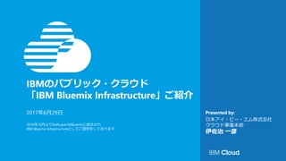 IBMのパブリック・クラウド
「IBM Bluemix Infrastructure」ご紹介
Presented by:2017年6月29日
2016年10月よりSoftLayerはBluemixに統合され
IBM Bluemix Infrastructureとしてご提供をしております
日本アイ・ビー・エム株式会社
クラウド事業本部
伊佐治 一彦
 