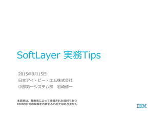 SoftLayer 実務Tips
本資料は、発表者によって準備された資料であり
IBMの公式の⾒解を代表するものではありません
2015年9月15日
日本アイ・ビー・エム株式会社
中部第一システム部 岩崎修一
 