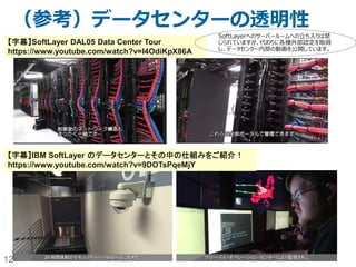 12
（参考）データセンターの透明性
【字幕】SoftLayer DAL05 Data Center Tour
https://www.youtube.com/watch?v=I4OdiKpX86A
【字幕】IBM SoftLayer のデータセンターとその中の仕組みをご紹介！
https://www.youtube.com/watch?v=9DOTsPqeMjY
SoftLayerへのサーバールームへの立ち入りは禁
じられていますが、代わりに各種外部認定を取得
し、データセンター内部の動画を公開しています。
 
