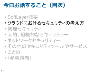 17
今日お話すること（目次）
• SoftLayer概要
• クラウドにおけるセキュリティの考え方
• 物理セキュリティ
• 人的、組織的なセキュリティー
• ネットワークセキュリティー
• その他のセキュリティツールやサービス
• まとめ
• （参考情報）
 