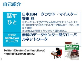 2
自己紹介
話す
ひと
日本IBM クラウド・マイスター
安田 忍
①データベース(DB2/Oracle等)のスペシャリスト
②IBMにおいて、長らくミドルウェア製品のデリバリ
ーを経験
③SoftLayerを使ったクラウド設計屋さん
好きな
SoftLayer
のサービス
無料のデータセンター間グローバ
ルネットワーク
Twitter:@testnin2 (shinobilayer)
http://qiita.com/testnin2
 
