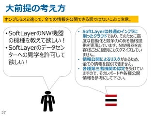 27
今日お話すること（目次）
• SoftLayer概要
• クラウドにおけるセキュリティの考え方
• 物理セキュリティ
• 人的、組織的なセキュリティー
• ネットワークセキュリティー
• その他のセキュリティツールやサービス
• まとめ
• （参考情報）
 