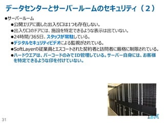 31
データセンターとサーバールームのセキュリティ（１）
データセンター
アクセスコントロールがあり、24時間監視された施設を利用している。
生体認証セキュリティが、データセンター全体で利用されている。
デジタルセキュリティビデオによる監視がされている。
公道 DC敷地 DCフロ
ント
DC共同
エリア
エレ
ベー
ター
セキュ
アゲー
ト
サー
バー
ルーム
サー
バー
警備員によ
る出入り口
監視
受付チェック 入館チェック エレベーター
：権限のな
いフロアには
止まらない
共付れ（テ
ールゲート
）禁止
入室チェック 次ページ参
照
 