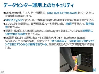 32
データセンターとサーバールームのセキュリティ（２）
サーバールーム
公開エリアに面した出入り口は1つも存在しない。
出入り口のドアには、施設を特定できるような表示は出ていない。
24時間/365日、スタッフが常駐している。
デジタルセキュリティビデオによる監視がされている。
SoftLayerの従業員とエスコートされた契約者と訪問者に厳格に制限されている。
ハードウエアは、バーコードのみでID管理している。サーバー自身には、お客様
を特定できるような印を付けていない。
 