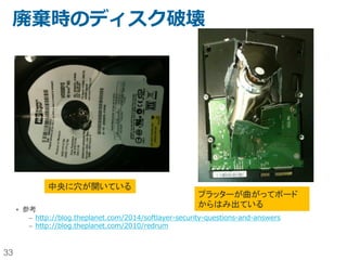 33
データセンター運用上のセキュリティ
SoftLayerのセキュリティ管理は、NIST 800-53 frameworkをベースとし
たUS政府標準に従う。
SOC2 Type2に従い、第三者監査機関により運用まで含めて監査を受けている。
エンジニアや技術者は、業界標準ポリシーと行動に対して教育が実施され、毎年監
査されている。
災害対策とビジネス継続性のために、SoftLayerを支えるコアシステムは地理的に
分散された冗長性を持っている。
US国防省によって認可されたドライブ消去ソフトウェア（Defense (DoD)
5220.22-m standards）を使うことで、全ての過去データは新規にプロビジョニ
ングされた専有サーバーのローカルディスクから削除されている。削除に失敗した
ディスクは物理的に破壊される。
 