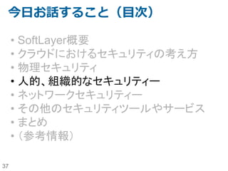 37
SoftLayer内での作業管理（２）
よくある疑問 答え
SoftLayerの社員のセキュリティ教育はどう
なっているのか？
SoftLayerのDCを管理しているのはSoftLayer社員です。
IBMと同様のBusiness Conduct Guidelineに従い、IBMのセキュリティ
研修も毎年受講していることは、第三者の監査機関からも報告されて
います（SOC2)。
SoftLayer社員は誰でもDCに入れるのか？ DCに入れるメンバーは、（典型的には）各DCごとに17人～23人の
Server Build Tech(SBT)のみです。
DC内のメンバーに自分達のサーバーを特
定付けされてしまうのではないか？
SoftLayerはクラウドであり、ホスティングではありません。サーバーに
は、サーバー名やお客様を特定付けるような情報は付与されておら
ず、バーコードのみで管理しています。
USBメモリやCD-ROMドライブを使ったコ
ピーがされてしまうのではないか？
SoftLayerの運用ポリシーとして、左記の機材を使ったメンテナンスを
実施していません。
クラッシュカートを使って直接サーバーにア
クセスして操作されてしまうのではないか？
SoftLayerの運用ポリシーとして、左記の機材を使った修正や問題解
析を実施していません。
スイッチ上の空きポートにケーブルを挿され
ることで、接続できてしまうことはないのか？
VLANはアカウントごとに割り振られ、サーバーがプロビジョニングさ
れた際に初めて構成されます。逆に言うと、プロビジョニングが実施さ
れるまではスイッチ上のVLANは構成されていませんので、適当な空
きポートにケーブルを挿しても接続されません。
HDDを引き抜かれてしまうことはないのか？ HDDを正規のプロセスに従わずに引き抜くようなことがあれば、IPMI
監視に引っかかり、即時に通知されます。
キャンセル後のサーバーのHDDを引き抜い
てデータがコピーされてしまうのではない
か？
サーバーキャンセルが実施されると、ドライブ消去ソフトウェア
（Defense (DoD) 5220.22-m standards）によって、自動的にデータは
消去されます。削除に失敗したディスクは物理的に破壊されます。
 