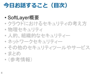 4
今日お話すること（目次）
• SoftLayer概要
• クラウドにおけるセキュリティの考え方
• 物理セキュリティ
• 人的、組織的なセキュリティー
• ネットワークセキュリティー
• その他のセキュリティツールやサービス
• まとめ
• （参考情報）
 